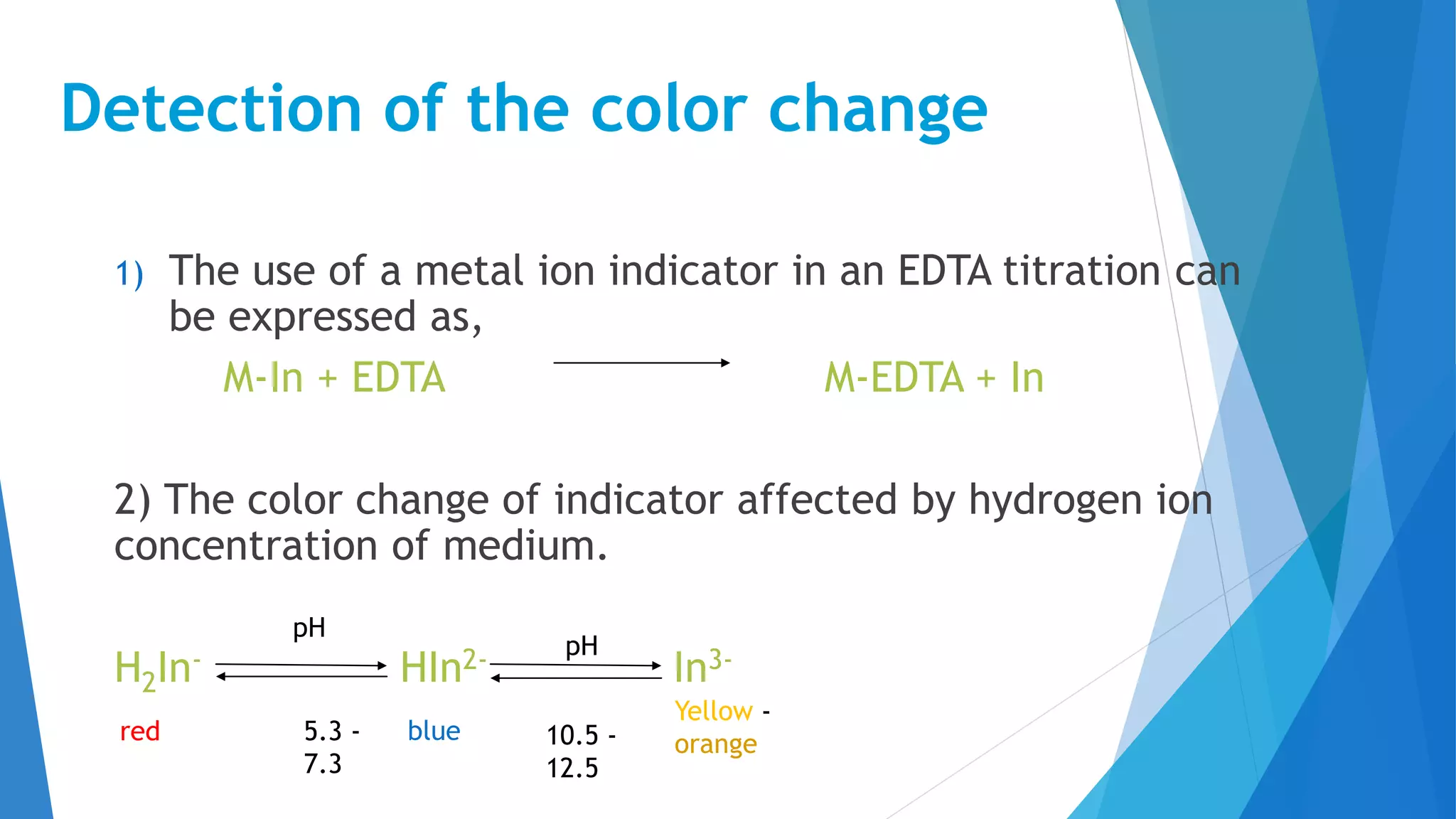 Detection of the color change
1) The use of a metal ion indicator in an EDTA titration can
be expressed as,
M-In + EDTA M-EDTA + In
2) The color change of indicator affected by hydrogen ion
concentration of medium.
H2In- HIn2- In3-pH
pH
5.3 -
7.3
10.5 -
12.5
Yellow -
orangered blue
 