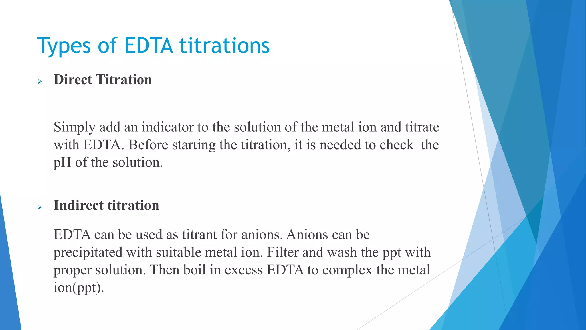 Types of EDTA titrations
 Direct Titration
Simply add an indicator to the solution of the metal ion and titrate
with EDTA. Before starting the titration, it is needed to check the
pH of the solution.
 Indirect titration
EDTA can be used as titrant for anions. Anions can be
precipitated with suitable metal ion. Filter and wash the ppt with
proper solution. Then boil in excess EDTA to complex the metal
ion(ppt).
 