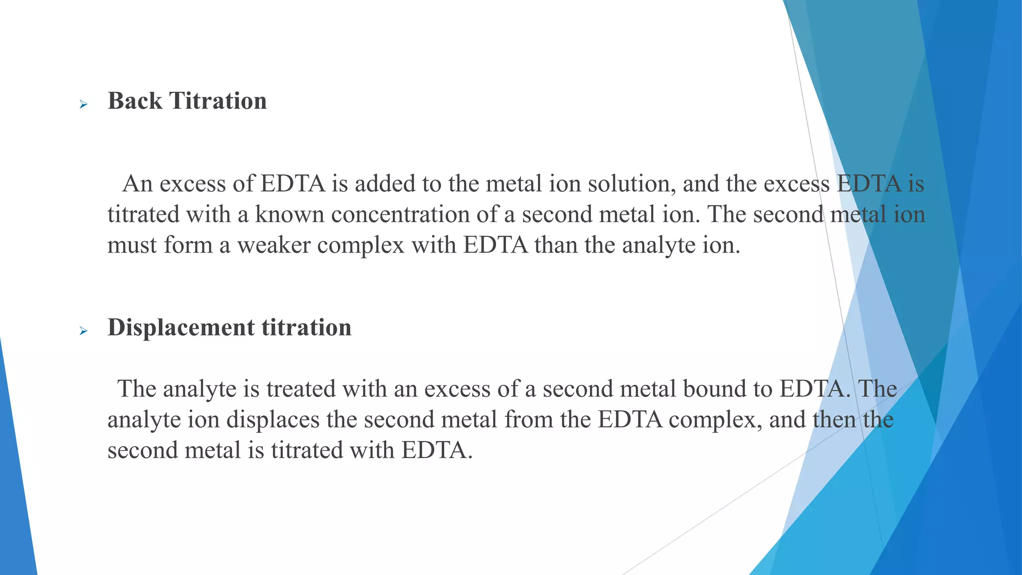  Back Titration
An excess of EDTA is added to the metal ion solution, and the excess EDTA is
titrated with a known concentration of a second metal ion. The second metal ion
must form a weaker complex with EDTA than the analyte ion.
 Displacement titration
The analyte is treated with an excess of a second metal bound to EDTA. The
analyte ion displaces the second metal from the EDTA complex, and then the
second metal is titrated with EDTA.
 