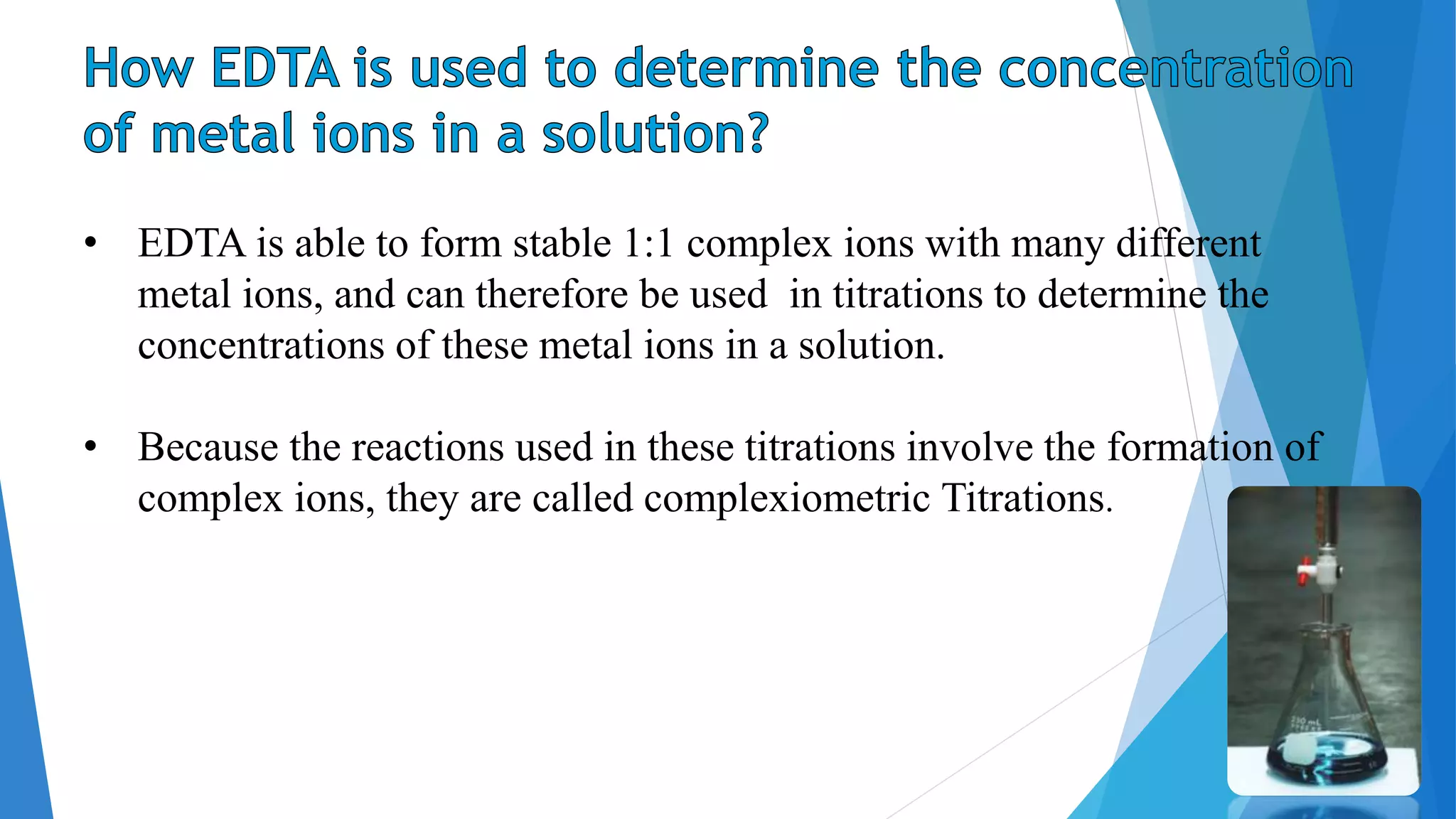 • EDTA is able to form stable 1:1 complex ions with many different
metal ions, and can therefore be used in titrations to determine the
concentrations of these metal ions in a solution.
• Because the reactions used in these titrations involve the formation of
complex ions, they are called complexiometric Titrations.
 