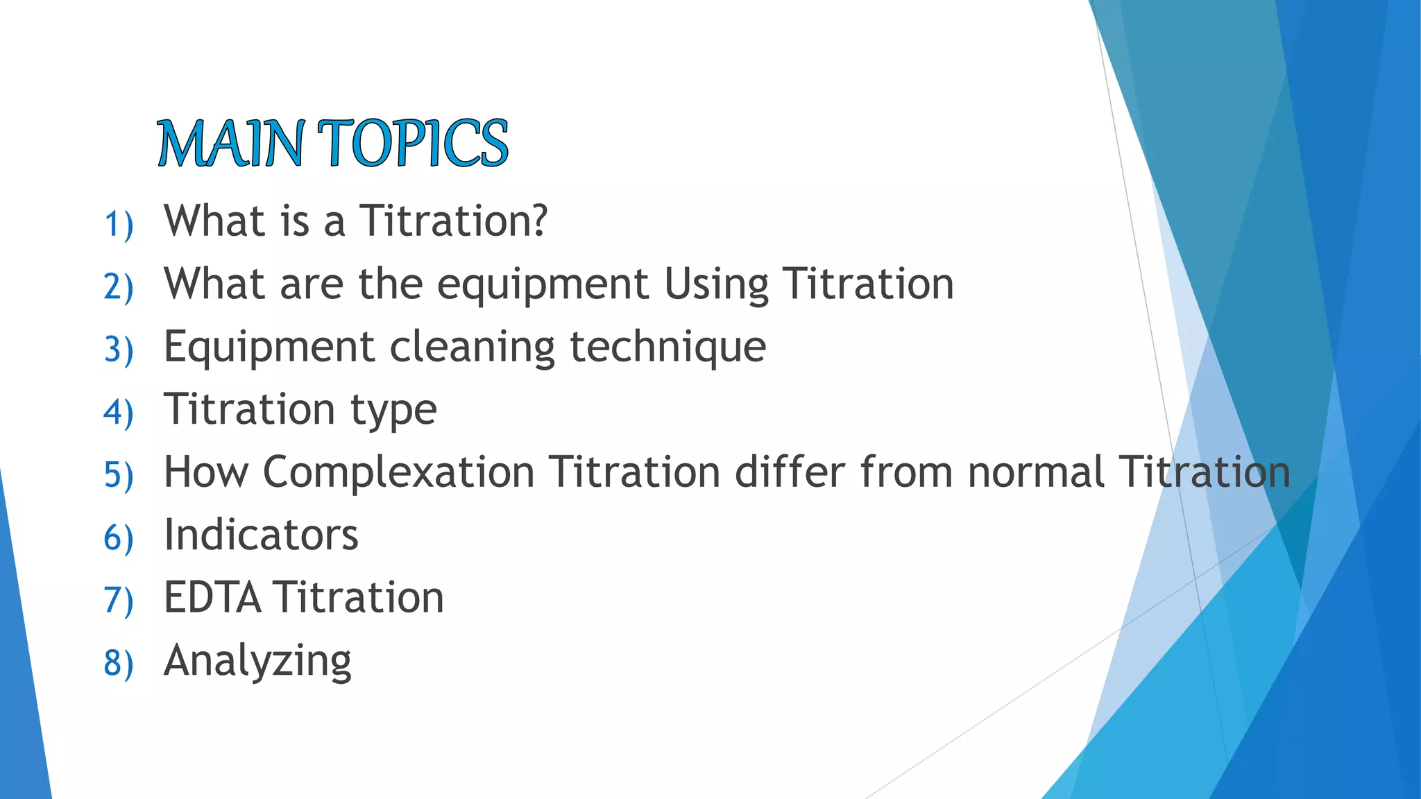 1) What is a Titration?
2) What are the equipment Using Titration
3) Equipment cleaning technique
4) Titration type
5) How Complexation Titration differ from normal Titration
6) Indicators
7) EDTA Titration
8) Analyzing
 