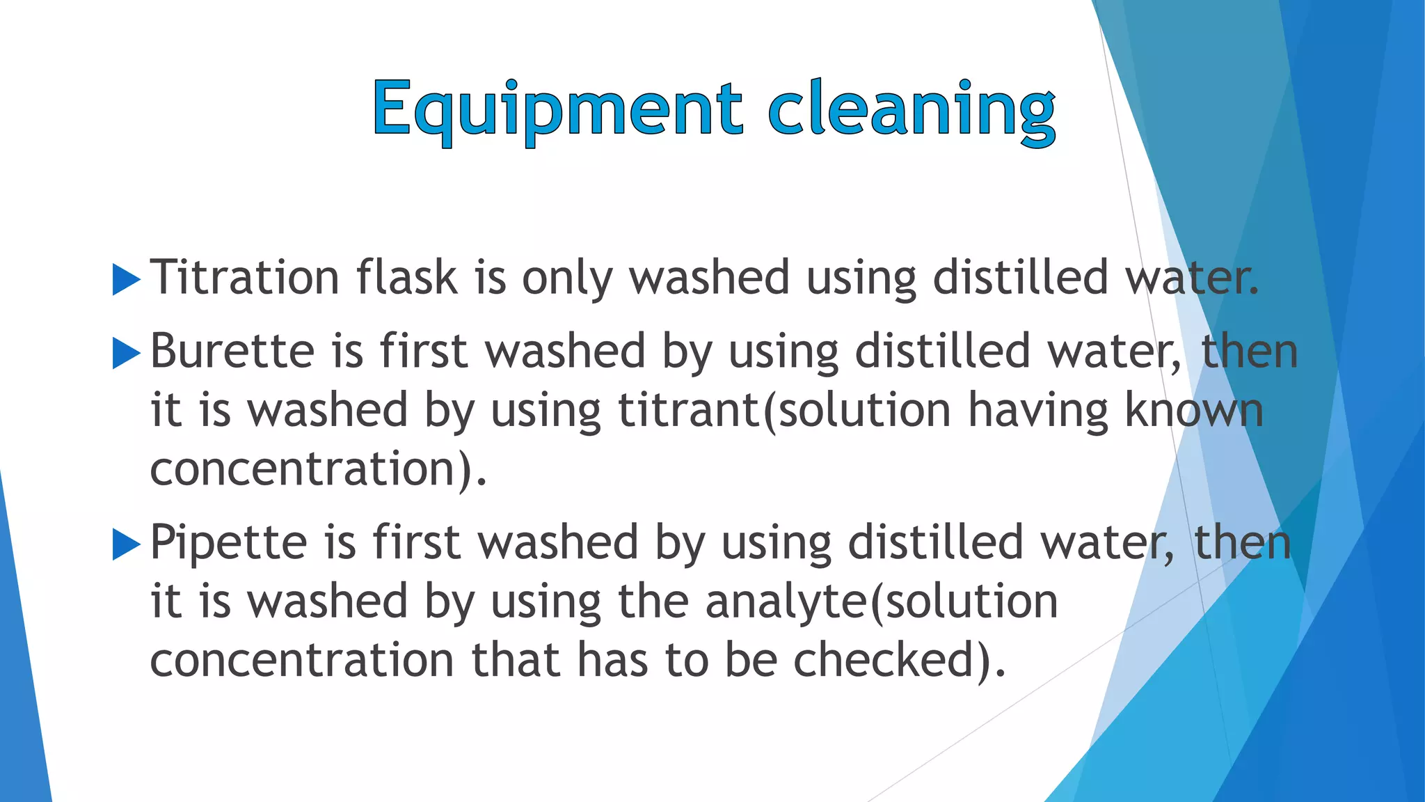 Titration flask is only washed using distilled water.
Burette is first washed by using distilled water, then
it is washed by using titrant(solution having known
concentration).
Pipette is first washed by using distilled water, then
it is washed by using the analyte(solution
concentration that has to be checked).
 