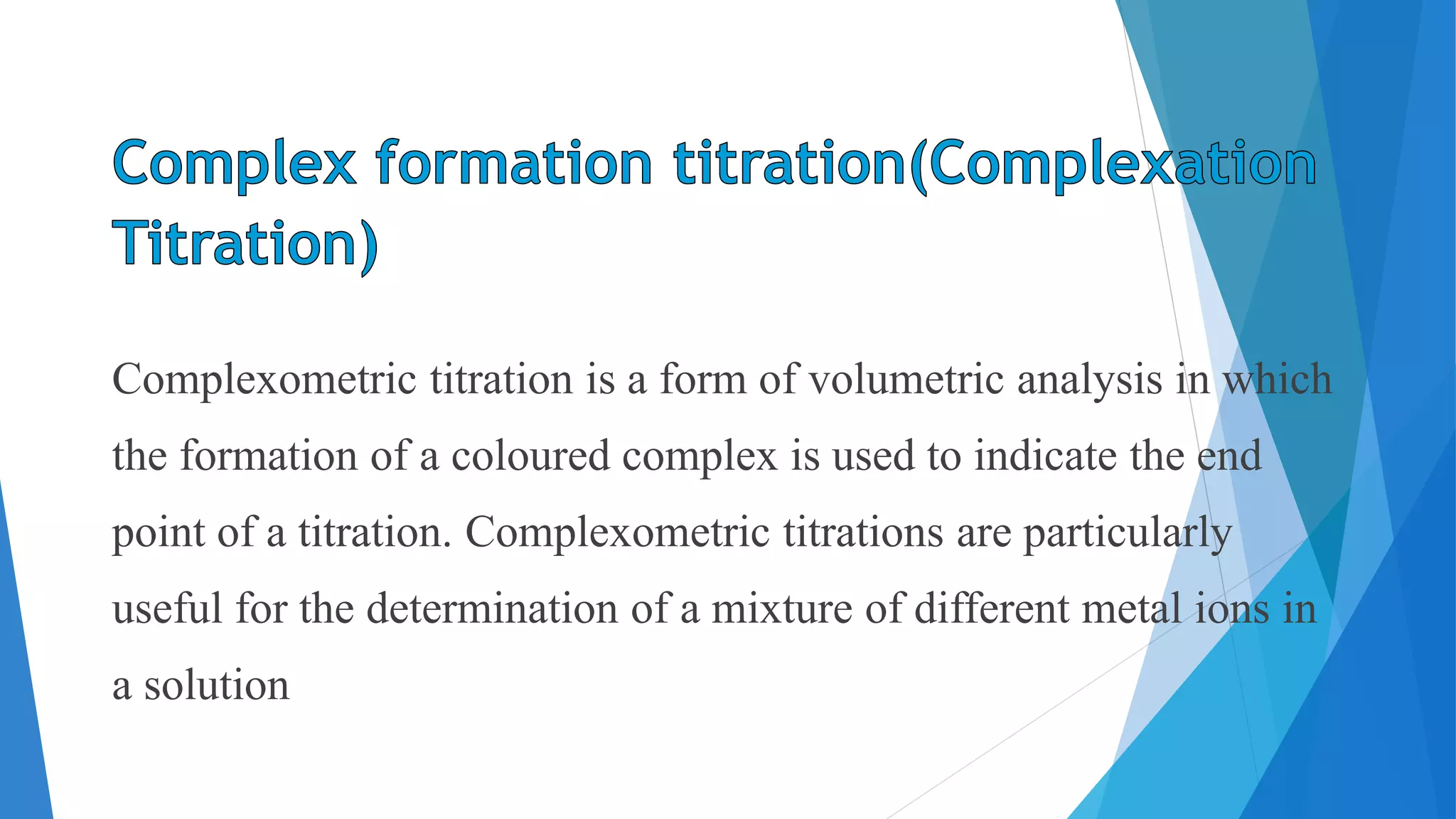 Complexometric titration is a form of volumetric analysis in which
the formation of a coloured complex is used to indicate the end
point of a titration. Complexometric titrations are particularly
useful for the determination of a mixture of different metal ions in
a solution
 