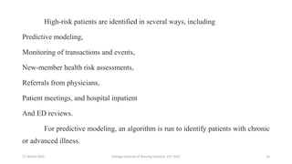 High-risk patients are identified in several ways, including
Predictive modeling,
Monitoring of transactions and events,
New-member health risk assessments,
Referrals from physicians,
Patient meetings, and hospital inpatient
And ED reviews.
For predictive modeling, an algorithm is run to identify patients with chronic
or advanced illness.
17 March 2021 Kalinga Institute of Nursing Sciences, KIIT (DU) 12
 