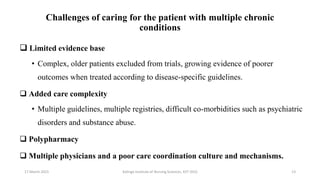 Challenges of caring for the patient with multiple chronic
conditions
 Limited evidence base
• Complex, older patients excluded from trials, growing evidence of poorer
outcomes when treated according to disease-specific guidelines.
 Added care complexity
• Multiple guidelines, multiple registries, difficult co-morbidities such as psychiatric
disorders and substance abuse.
 Polypharmacy
 Multiple physicians and a poor care coordination culture and mechanisms.
17 March 2021 Kalinga Institute of Nursing Sciences, KIIT (DU) 13
 