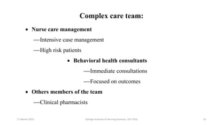 Complex care team:
 Nurse care management
Intensive case management
High risk patients
 Behavioral health consultants
Immediate consultations
Focused on outcomes
 Others members of the team
Clinical pharmacists
17 March 2021 15
Kalinga Institute of Nursing Sciences, KIIT (DU)
 