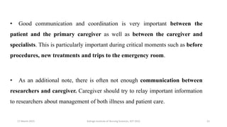 • Good communication and coordination is very important between the
patient and the primary caregiver as well as between the caregiver and
specialists. This is particularly important during critical moments such as before
procedures, new treatments and trips to the emergency room.
• As an additional note, there is often not enough communication between
researchers and caregiver. Caregiver should try to relay important information
to researchers about management of both illness and patient care.
17 March 2021 21
Kalinga Institute of Nursing Sciences, KIIT (DU)
 