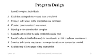 Program Design
1. Identify complex individuals
2. Establish a comprehensive care team workforce
3. Connect individuals to the comprehensive care team
4. Conduct person-centered assessment
5. Develop a care coordination care plan
6. Execute and monitor the care coordination care plan
7. Identify when individual is ready to transition to self-directed care maintenance
8. Monitor individuals to reconnect to comprehensive care team when needed
9. Evaluate the effectiveness of the intervention
17 March 2021 25
Kalinga Institute of Nursing Sciences, KIIT (DU)
 