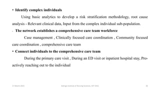 • Identify complex individuals
Using basic analytics to develop a risk stratification methodology, root cause
analysis - Relevant clinical data, Input from the complex individual sub-population.
• The network establishes a comprehensive care team workforce
Case management , Clinically focused care coordination , Community focused
care coordination , comprehensive care team
• Connect individuals to the comprehensive care team
During the primary care visit , During an ED visit or inpatient hospital stay, Pro-
actively reaching out to the individual
17 March 2021 Kalinga Institute of Nursing Sciences, KIIT (DU) 26
 