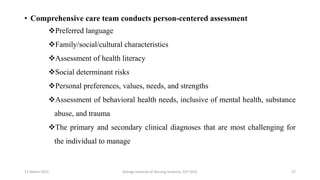 • Comprehensive care team conducts person-centered assessment
Preferred language
Family/social/cultural characteristics
Assessment of health literacy
Social determinant risks
Personal preferences, values, needs, and strengths
Assessment of behavioral health needs, inclusive of mental health, substance
abuse, and trauma
The primary and secondary clinical diagnoses that are most challenging for
the individual to manage
17 March 2021 Kalinga Institute of Nursing Sciences, KIIT (DU) 27
 