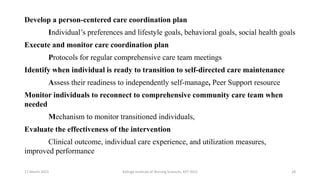Develop a person-centered care coordination plan
Individual’s preferences and lifestyle goals, behavioral goals, social health goals
Execute and monitor care coordination plan
Protocols for regular comprehensive care team meetings
Identify when individual is ready to transition to self-directed care maintenance
Assess their readiness to independently self-manage, Peer Support resource
Monitor individuals to reconnect to comprehensive community care team when
needed
Mechanism to monitor transitioned individuals,
Evaluate the effectiveness of the intervention
Clinical outcome, individual care experience, and utilization measures,
improved performance
17 March 2021 Kalinga Institute of Nursing Sciences, KIIT (DU) 28
 