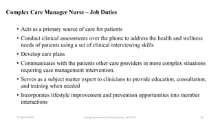 Complex Care Manager Nurse – Job Duties
• Acts as a primary source of care for patients
• Conduct clinical assessments over the phone to address the health and wellness
needs of patients using a set of clinical interviewing skills
• Develop care plans
• Communicates with the patients other care providers in more complex situations
requiring case management intervention.
• Serves as a subject matter expert to clinicians to provide education, consultation,
and training when needed
• Incorporates lifestyle improvement and prevention opportunities into member
interactions
17 March 2021 Kalinga Institute of Nursing Sciences, KIIT (DU) 29
 