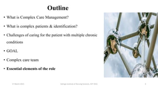 Outline
• What is Complex Care Management?
• What is complex patients & identification?
• Challenges of caring for the patient with multiple chronic
conditions
• GOAL
• Complex care team
• Essential elements of the role
17 March 2021 3
Kalinga Institute of Nursing Sciences, KIIT (DU)
 