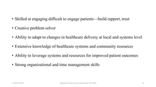 • Skilled at engaging difficult to engage patients—build rapport, trust
• Creative problem solver
• Ability to adapt to changes in healthcare delivery at local and systems level
• Extensive knowledge of healthcare systems and community resources
• Ability to leverage systems and resources for improved patient outcomes
• Strong organizational and time management skills
17 March 2021 Kalinga Institute of Nursing Sciences, KIIT (DU) 31
 