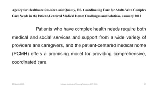 Agency for Healthcare Research and Quality, U.S. Coordinating Care for Adults With Complex
Care Needs in the Patient-Centered Medical Home: Challenges and Solutions. January 2012
Patients who have complex health needs require both
medical and social services and support from a wide variety of
providers and caregivers, and the patient-centered medical home
(PCMH) offers a promising model for providing comprehensive,
coordinated care.
17 March 2021 Kalinga Institute of Nursing Sciences, KIIT (DU) 37
 