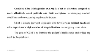 Complex Care Management (CCM) is a set of activities designed to
more effectively assist patients and their caregivers in managing medical
conditions and co-occurring psychosocial factors.
CCM is usually provided to patients who have serious medical needs and
often experience a high number of hospitalizations or emergency room visits.
The goal of CCM is to improve the patient’s health status and reduce the
need for hospital care.
17 March 2021 5
Kalinga Institute of Nursing Sciences, KIIT (DU)
 