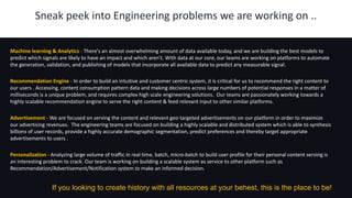 1Sneak peek into Engineering problems we are working on ..
Machine learning & Analytics - There's an almost overwhelming amount of data available today, and we are building the best models to
predict which signals are likely to have an impact and which aren't. With data at our core, our teams are working on platforms to automate
the generation, validation, and publishing of models that incorporate all available data to predict any measurable signal.
Recommendation Engine - In order to build an intuitive and customer centric system, it is critical for us to recommend the right content to
our users . Accessing, content consumption pattern data and making decisions across large numbers of potential responses in a matter of
milliseconds is a unique problem, and requires complex high scale engineering solutions. Our teams are passionately working towards a
highly scalable recommendation engine to serve the right content & feed relevant input to other similar platforms.
Advertisement - We are focused on serving the content and relevant geo-targeted advertisements on our platform in order to maximize
our advertising revenues. The engineering teams are focused on building a highly scalable and distributed system which is able to synthesis
billions of user records, provide a highly accurate demographic segmentation, predict preferences and thereby target appropriate
advertisements to users .
Personalization - Analyzing large volume of traffic in real time, batch, micro-batch to build user profile for their personal content serving is
an interesting problem to crack. Our team is working on building a scalable system as service to other platform such as
Recommendation/Advertisement/Notification system to make an informed decision.
If you looking to create history with all resources at your behest, this is the place to be!
 