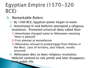 Remarkable Rulers By 1300 BCE, Egyptian power began to wane Amenhotep IV and Nefertiti attempted a religious revolution.  Promoted universal diety called Aton Amenhotep changed name to Akhenaton meaning "Aton is pleased" First attempt at monotheism Akhenaton refused to proted Egypt from Hittites in the West.  Loss of territory, also tribute, revolts occurred Akhenaton dies so does religious revolution, Nefertiti seemed to rule jointly and later disappears from public life.  