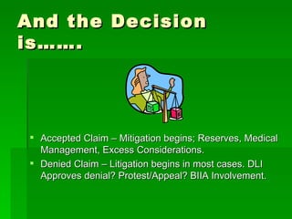 And the Decision is……. Accepted Claim – Mitigation begins; Reserves, Medical Management, Excess Considerations. Denied Claim – Litigation begins in most cases. DLI Approves denial? Protest/Appeal? BIIA Involvement. 