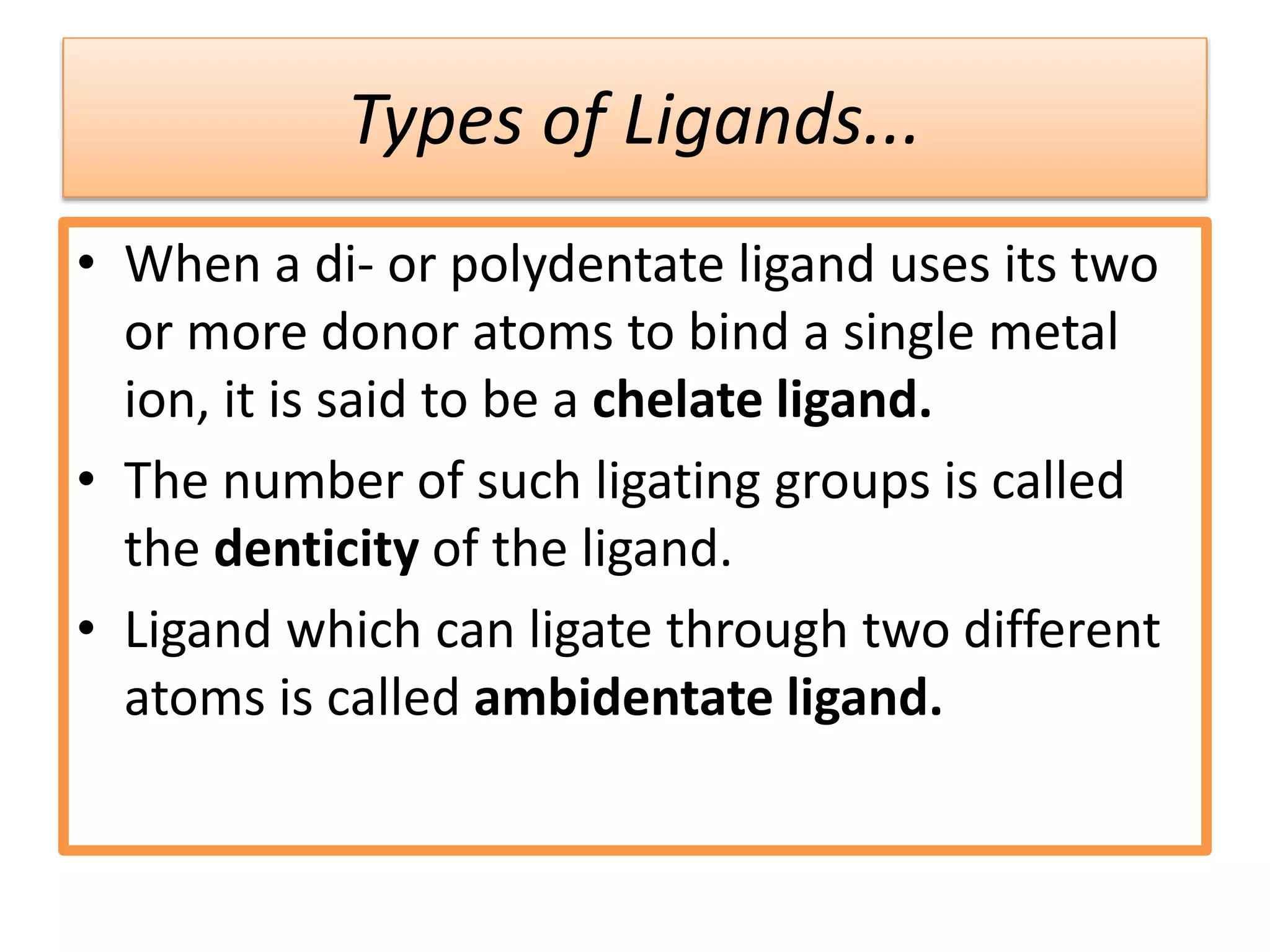 Types of Ligands...
• When a di- or polydentate ligand uses its two
or more donor atoms to bind a single metal
ion, it is said to be a chelate ligand.
• The number of such ligating groups is called
the denticity of the ligand.
• Ligand which can ligate through two different
atoms is called ambidentate ligand.
 