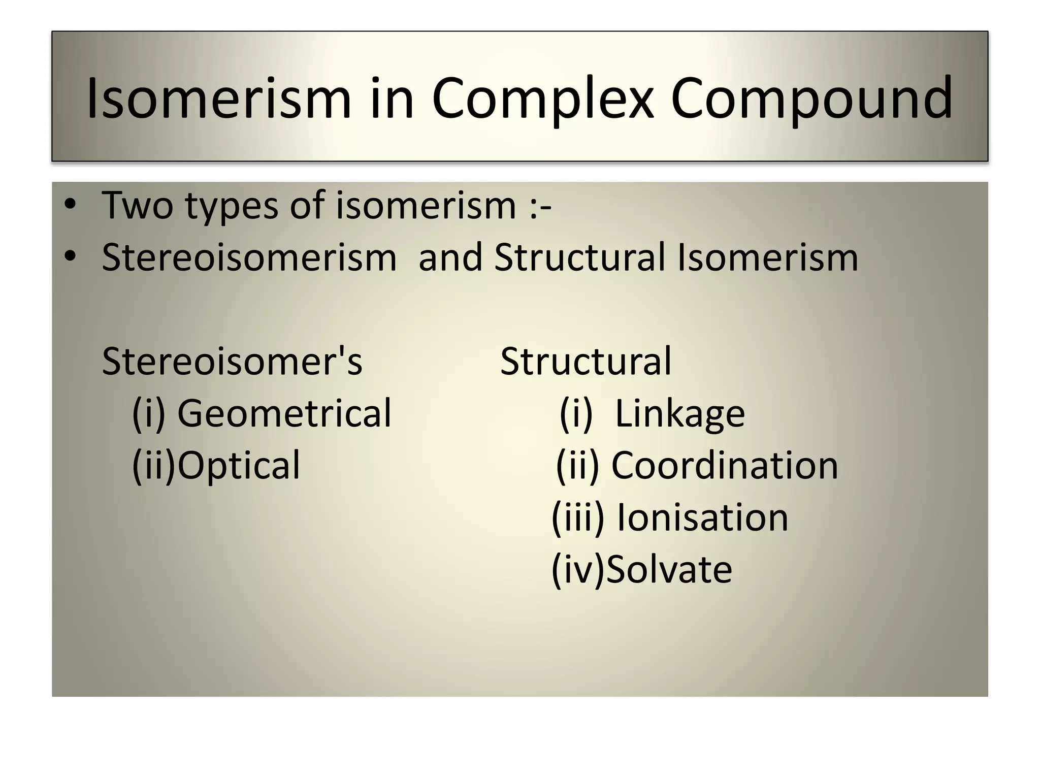 Isomerism in Complex Compound
• Two types of isomerism :-
• Stereoisomerism and Structural Isomerism
Stereoisomer's Structural
(i) Geometrical (i) Linkage
(ii)Optical (ii) Coordination
(iii) Ionisation
(iv)Solvate
 