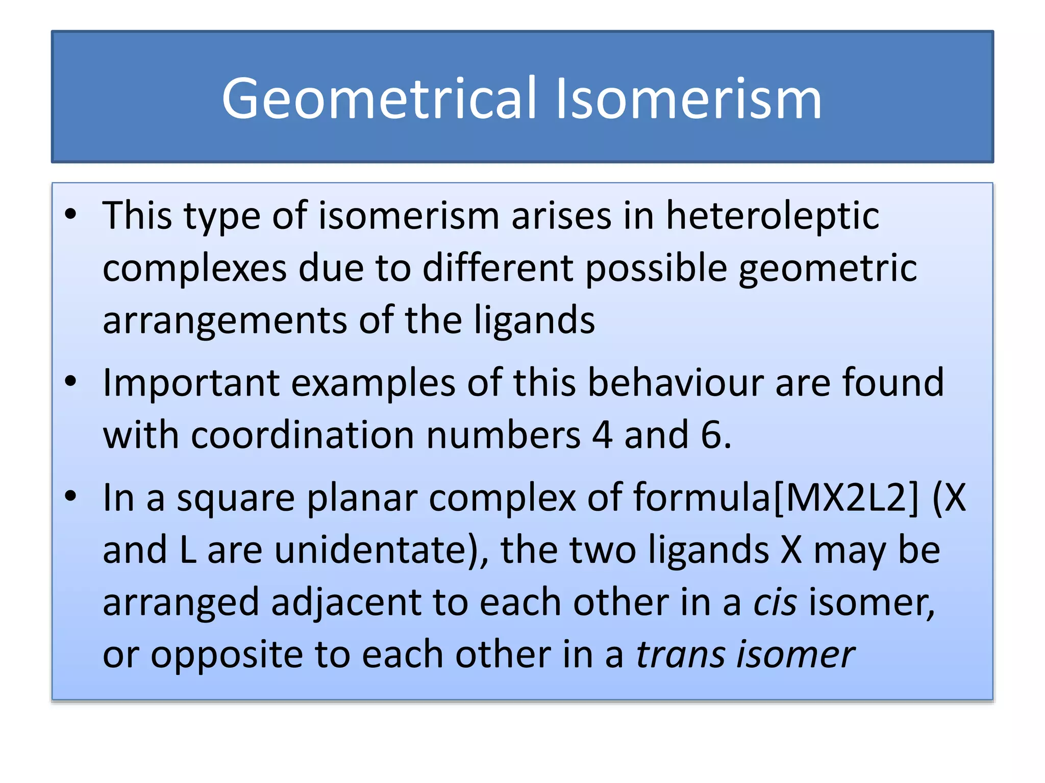 Geometrical Isomerism
• This type of isomerism arises in heteroleptic
complexes due to different possible geometric
arrangements of the ligands
• Important examples of this behaviour are found
with coordination numbers 4 and 6.
• In a square planar complex of formula[MX2L2] (X
and L are unidentate), the two ligands X may be
arranged adjacent to each other in a cis isomer,
or opposite to each other in a trans isomer
 