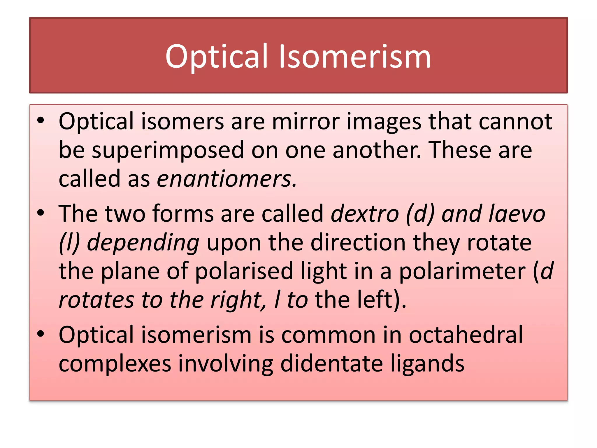 Optical Isomerism
• Optical isomers are mirror images that cannot
be superimposed on one another. These are
called as enantiomers.
• The two forms are called dextro (d) and laevo
(l) depending upon the direction they rotate
the plane of polarised light in a polarimeter (d
rotates to the right, l to the left).
• Optical isomerism is common in octahedral
complexes involving didentate ligands
 