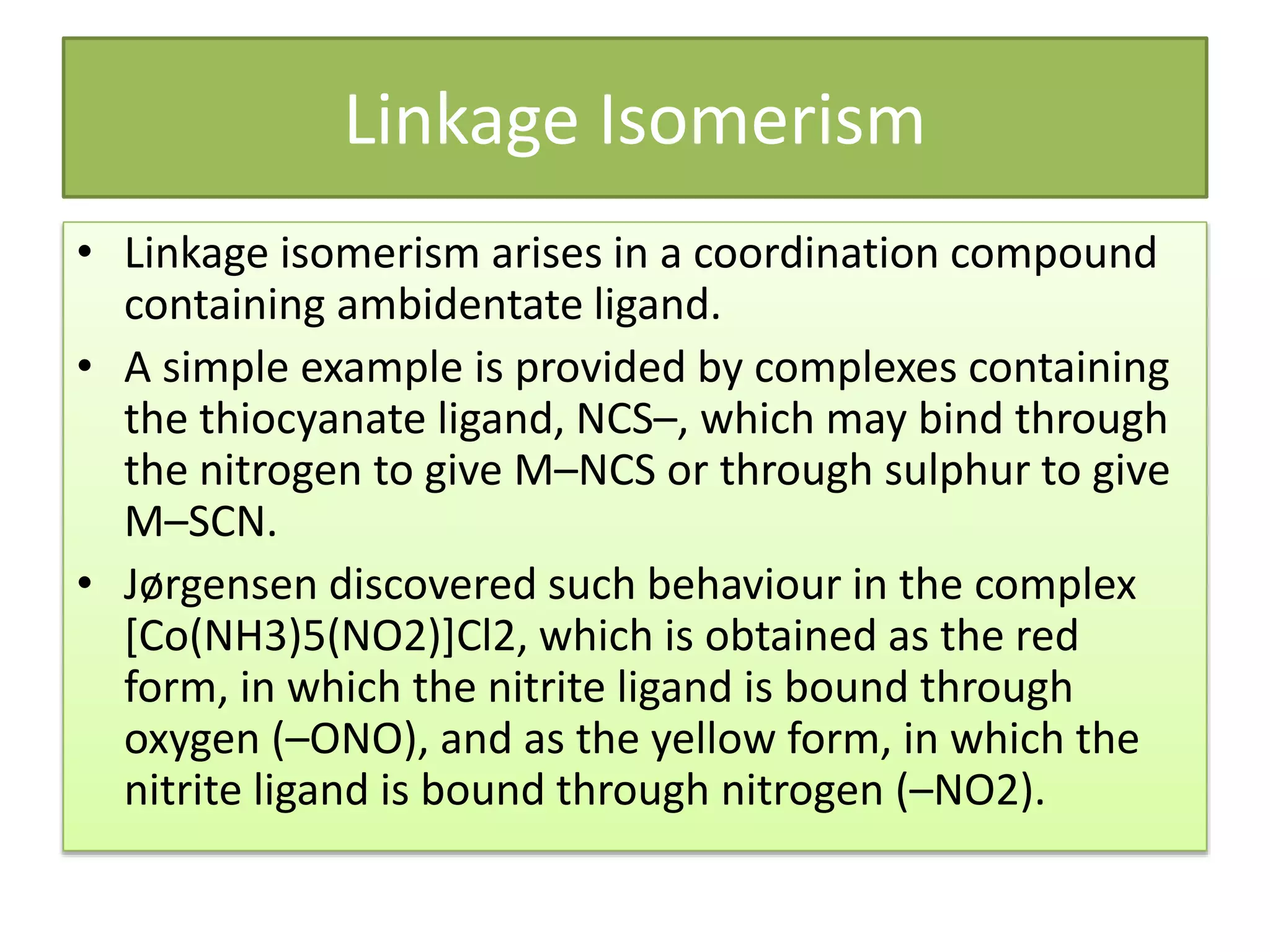 Linkage Isomerism
• Linkage isomerism arises in a coordination compound
containing ambidentate ligand.
• A simple example is provided by complexes containing
the thiocyanate ligand, NCS–, which may bind through
the nitrogen to give M–NCS or through sulphur to give
M–SCN.
• Jørgensen discovered such behaviour in the complex
[Co(NH3)5(NO2)]Cl2, which is obtained as the red
form, in which the nitrite ligand is bound through
oxygen (–ONO), and as the yellow form, in which the
nitrite ligand is bound through nitrogen (–NO2).
 