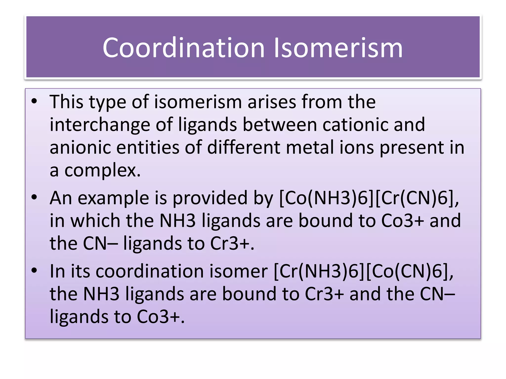 Coordination Isomerism
• This type of isomerism arises from the
interchange of ligands between cationic and
anionic entities of different metal ions present in
a complex.
• An example is provided by [Co(NH3)6][Cr(CN)6],
in which the NH3 ligands are bound to Co3+ and
the CN– ligands to Cr3+.
• In its coordination isomer [Cr(NH3)6][Co(CN)6],
the NH3 ligands are bound to Cr3+ and the CN–
ligands to Co3+.
 