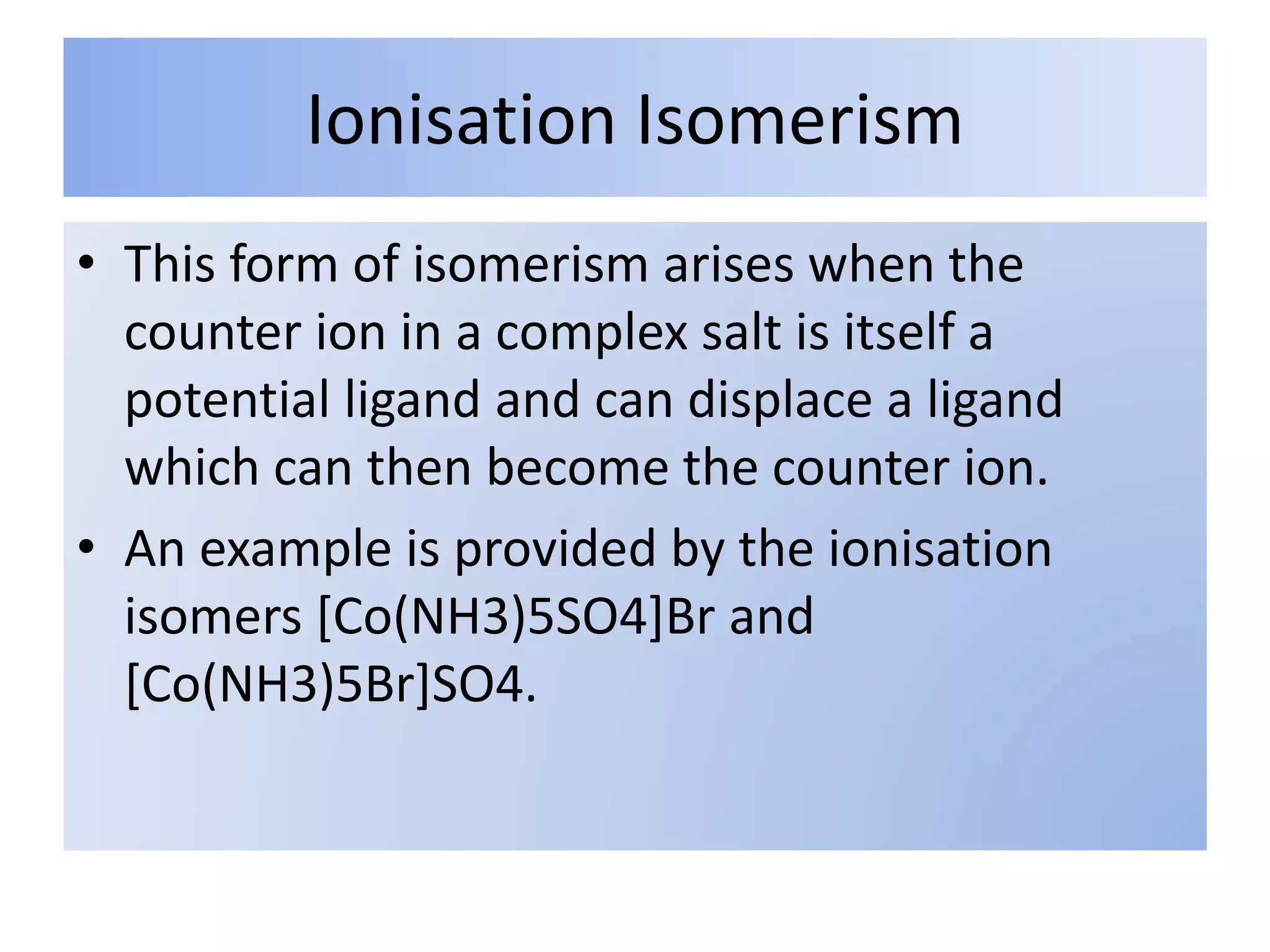 Ionisation Isomerism
• This form of isomerism arises when the
counter ion in a complex salt is itself a
potential ligand and can displace a ligand
which can then become the counter ion.
• An example is provided by the ionisation
isomers [Co(NH3)5SO4]Br and
[Co(NH3)5Br]SO4.
 