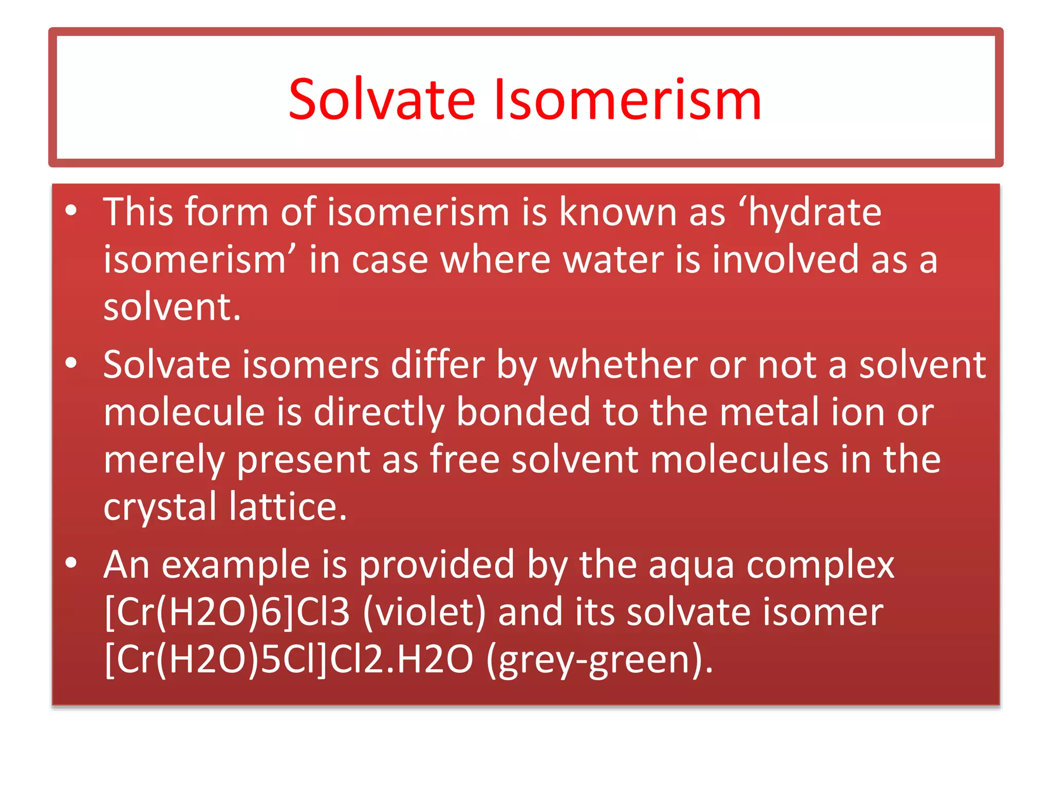 Solvate Isomerism
• This form of isomerism is known as ‘hydrate
isomerism’ in case where water is involved as a
solvent.
• Solvate isomers differ by whether or not a solvent
molecule is directly bonded to the metal ion or
merely present as free solvent molecules in the
crystal lattice.
• An example is provided by the aqua complex
[Cr(H2O)6]Cl3 (violet) and its solvate isomer
[Cr(H2O)5Cl]Cl2.H2O (grey-green).
 