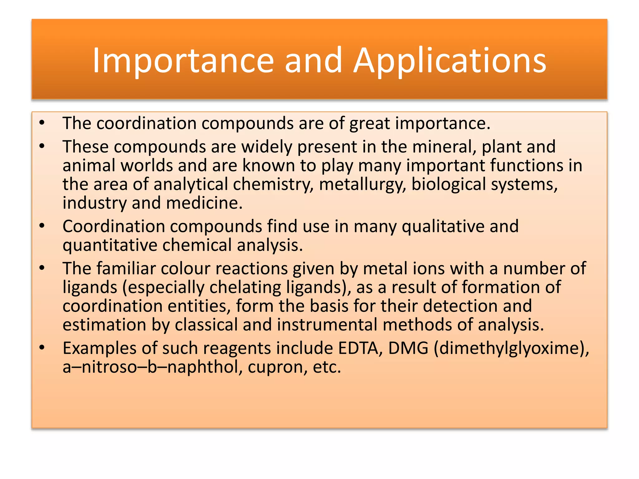 Importance and Applications
• The coordination compounds are of great importance.
• These compounds are widely present in the mineral, plant and
animal worlds and are known to play many important functions in
the area of analytical chemistry, metallurgy, biological systems,
industry and medicine.
• Coordination compounds find use in many qualitative and
quantitative chemical analysis.
• The familiar colour reactions given by metal ions with a number of
ligands (especially chelating ligands), as a result of formation of
coordination entities, form the basis for their detection and
estimation by classical and instrumental methods of analysis.
• Examples of such reagents include EDTA, DMG (dimethylglyoxime),
a–nitroso–b–naphthol, cupron, etc.
 