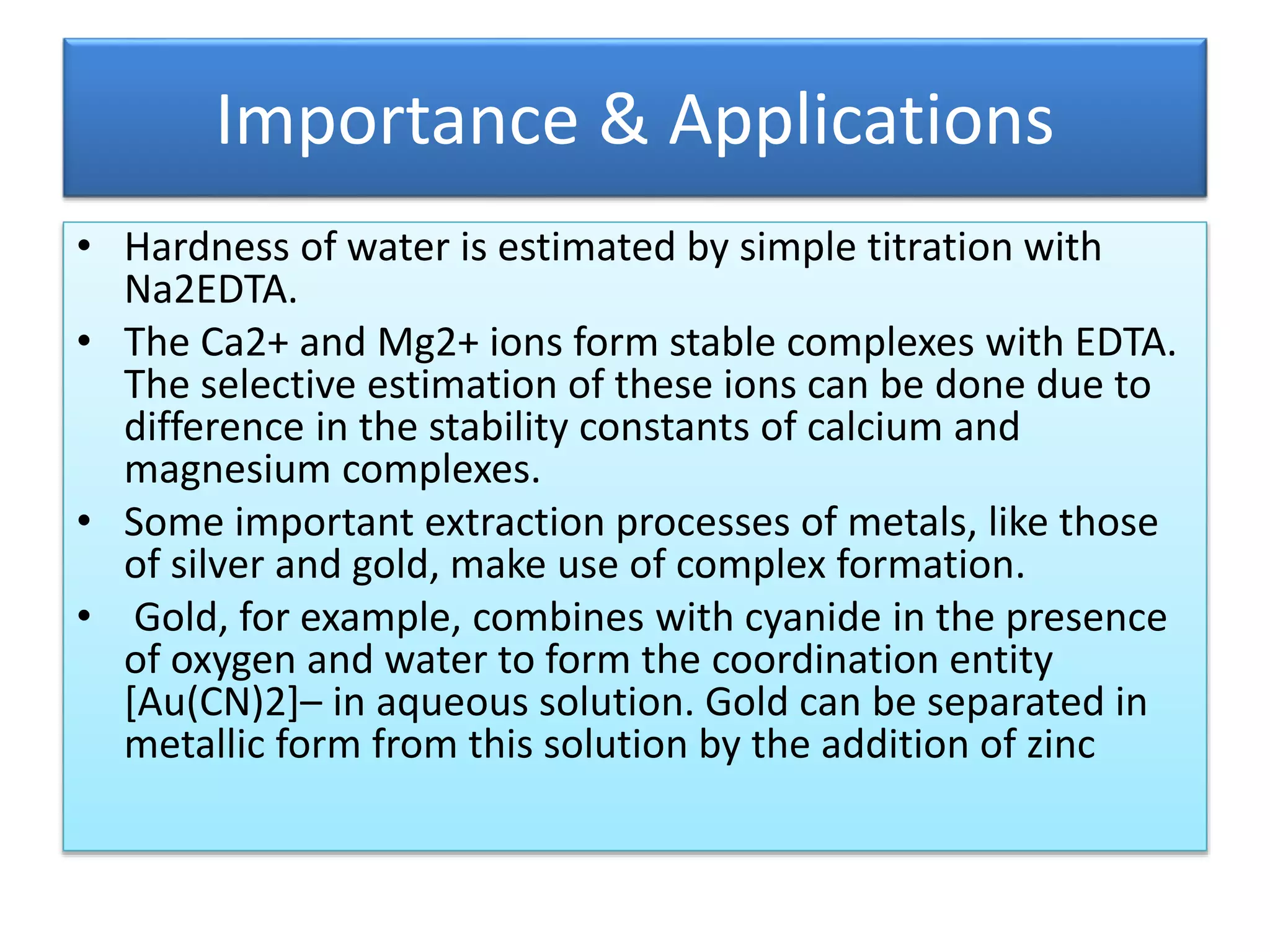 Importance & Applications
• Hardness of water is estimated by simple titration with
Na2EDTA.
• The Ca2+ and Mg2+ ions form stable complexes with EDTA.
The selective estimation of these ions can be done due to
difference in the stability constants of calcium and
magnesium complexes.
• Some important extraction processes of metals, like those
of silver and gold, make use of complex formation.
• Gold, for example, combines with cyanide in the presence
of oxygen and water to form the coordination entity
[Au(CN)2]– in aqueous solution. Gold can be separated in
metallic form from this solution by the addition of zinc
 