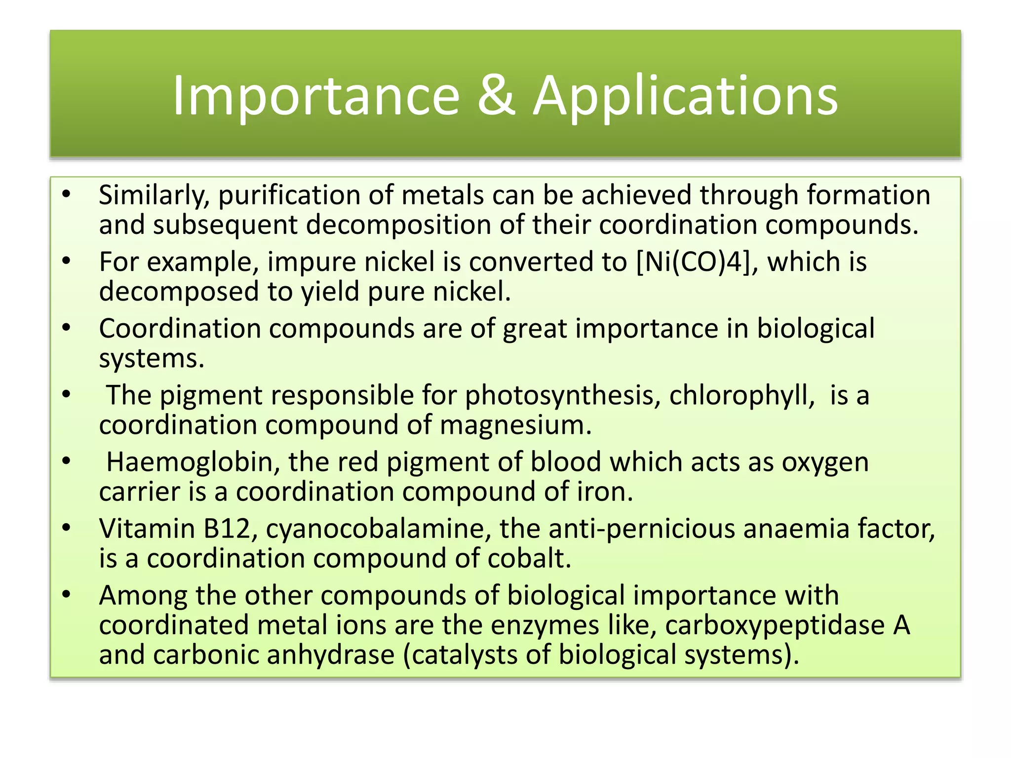 Importance & Applications
• Similarly, purification of metals can be achieved through formation
and subsequent decomposition of their coordination compounds.
• For example, impure nickel is converted to [Ni(CO)4], which is
decomposed to yield pure nickel.
• Coordination compounds are of great importance in biological
systems.
• The pigment responsible for photosynthesis, chlorophyll, is a
coordination compound of magnesium.
• Haemoglobin, the red pigment of blood which acts as oxygen
carrier is a coordination compound of iron.
• Vitamin B12, cyanocobalamine, the anti-pernicious anaemia factor,
is a coordination compound of cobalt.
• Among the other compounds of biological importance with
coordinated metal ions are the enzymes like, carboxypeptidase A
and carbonic anhydrase (catalysts of biological systems).
 