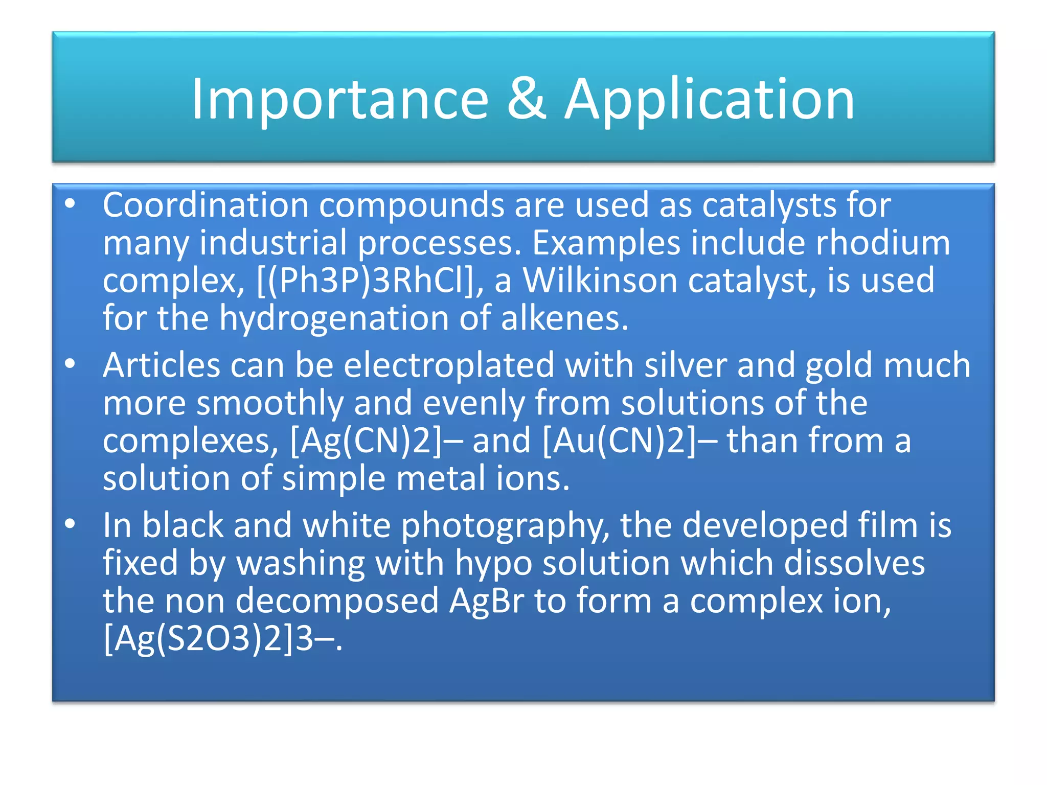 Importance & Application
• Coordination compounds are used as catalysts for
many industrial processes. Examples include rhodium
complex, [(Ph3P)3RhCl], a Wilkinson catalyst, is used
for the hydrogenation of alkenes.
• Articles can be electroplated with silver and gold much
more smoothly and evenly from solutions of the
complexes, [Ag(CN)2]– and [Au(CN)2]– than from a
solution of simple metal ions.
• In black and white photography, the developed film is
fixed by washing with hypo solution which dissolves
the non decomposed AgBr to form a complex ion,
[Ag(S2O3)2]3–.
 
