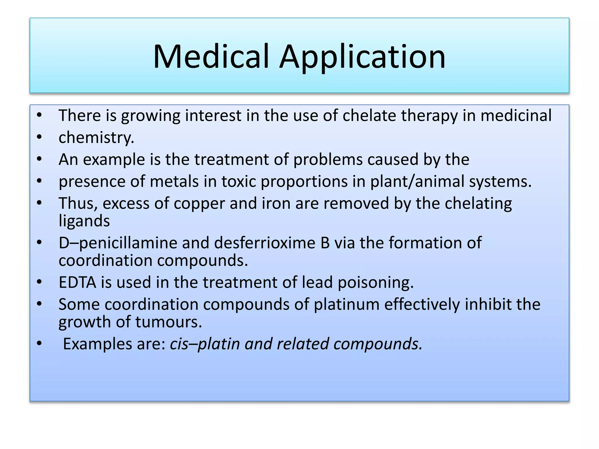 Medical Application
• There is growing interest in the use of chelate therapy in medicinal
• chemistry.
• An example is the treatment of problems caused by the
• presence of metals in toxic proportions in plant/animal systems.
• Thus, excess of copper and iron are removed by the chelating
ligands
• D–penicillamine and desferrioxime B via the formation of
coordination compounds.
• EDTA is used in the treatment of lead poisoning.
• Some coordination compounds of platinum effectively inhibit the
growth of tumours.
• Examples are: cis–platin and related compounds.
 