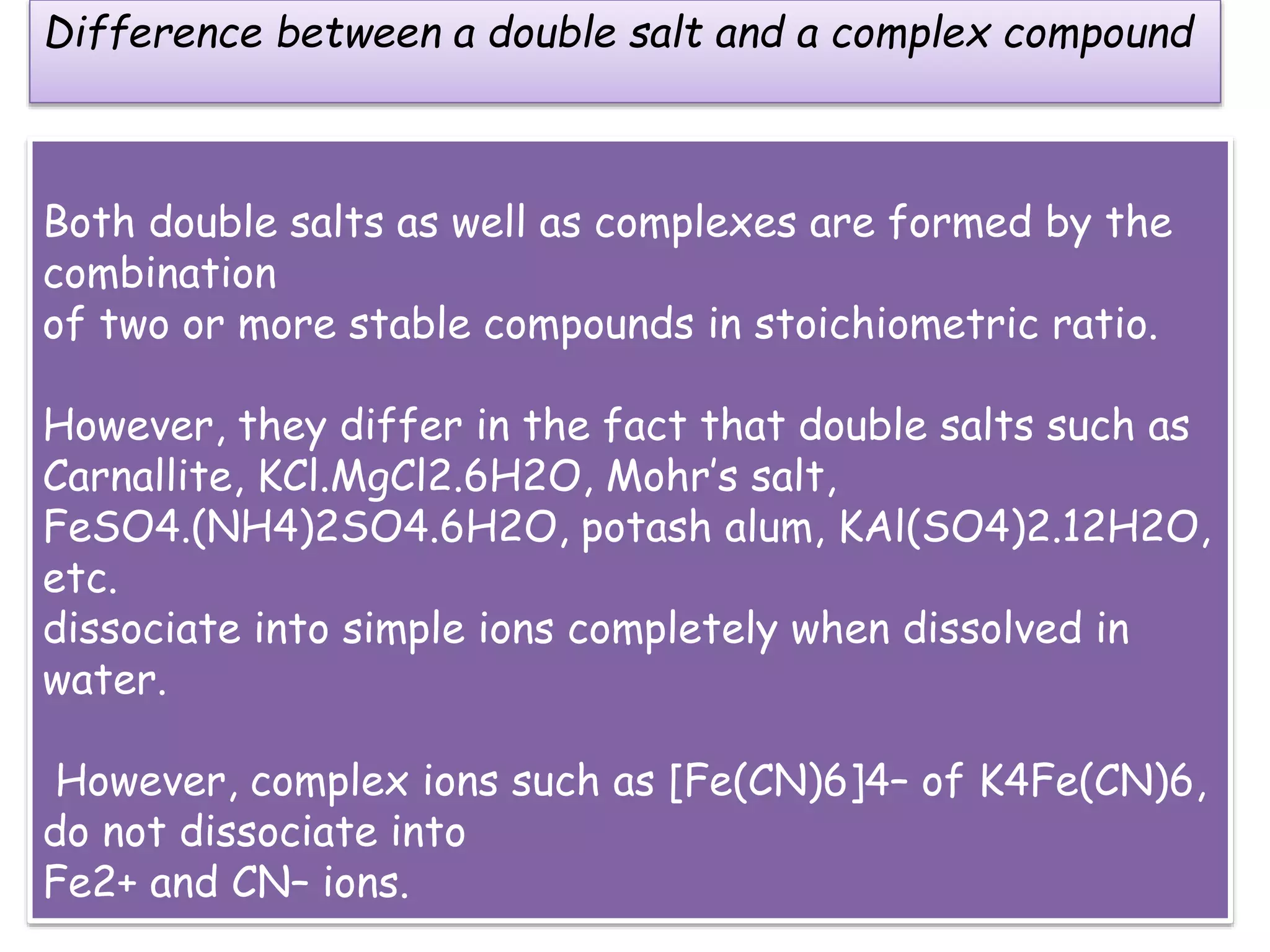 Both double salts as well as complexes are formed by the
combination
of two or more stable compounds in stoichiometric ratio.
However, they differ in the fact that double salts such as
Carnallite, KCl.MgCl2.6H2O, Mohr’s salt,
FeSO4.(NH4)2SO4.6H2O, potash alum, KAl(SO4)2.12H2O,
etc.
dissociate into simple ions completely when dissolved in
water.
However, complex ions such as [Fe(CN)6]4– of K4Fe(CN)6,
do not dissociate into
Fe2+ and CN– ions.
Difference between a double salt and a complex compound
 