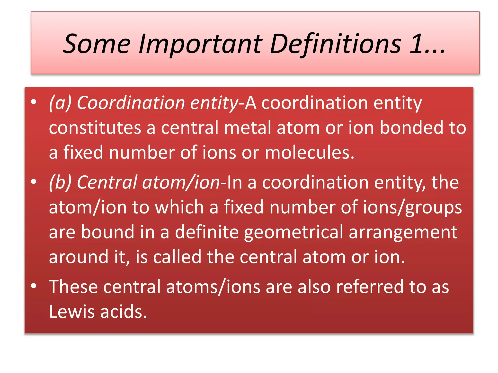 Some Important Definitions 1...
• (a) Coordination entity-A coordination entity
constitutes a central metal atom or ion bonded to
a fixed number of ions or molecules.
• (b) Central atom/ion-In a coordination entity, the
atom/ion to which a fixed number of ions/groups
are bound in a definite geometrical arrangement
around it, is called the central atom or ion.
• These central atoms/ions are also referred to as
Lewis acids.
 