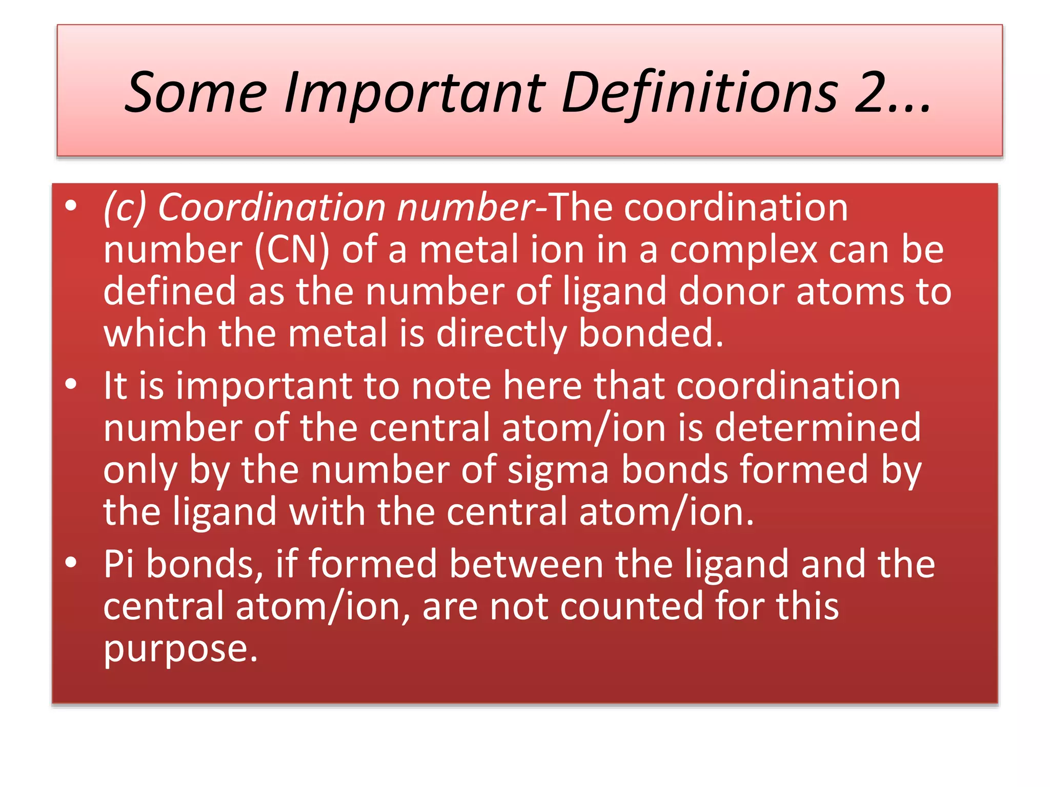 • (c) Coordination number-The coordination
number (CN) of a metal ion in a complex can be
defined as the number of ligand donor atoms to
which the metal is directly bonded.
• It is important to note here that coordination
number of the central atom/ion is determined
only by the number of sigma bonds formed by
the ligand with the central atom/ion.
• Pi bonds, if formed between the ligand and the
central atom/ion, are not counted for this
purpose.
Some Important Definitions 2...
 