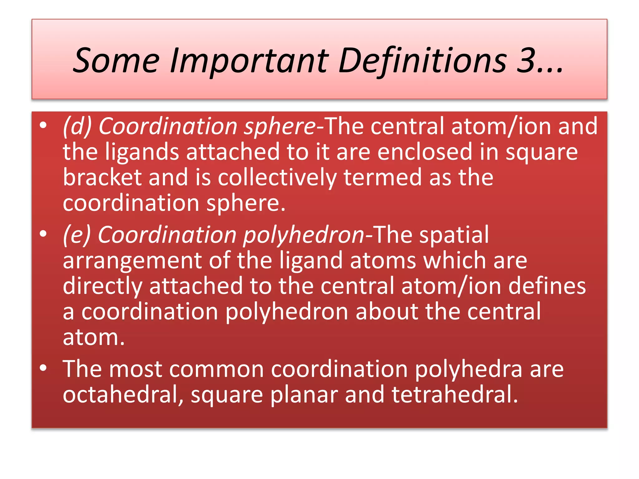 Some Important Definitions 3...
• (d) Coordination sphere-The central atom/ion and
the ligands attached to it are enclosed in square
bracket and is collectively termed as the
coordination sphere.
• (e) Coordination polyhedron-The spatial
arrangement of the ligand atoms which are
directly attached to the central atom/ion defines
a coordination polyhedron about the central
atom.
• The most common coordination polyhedra are
octahedral, square planar and tetrahedral.
 
