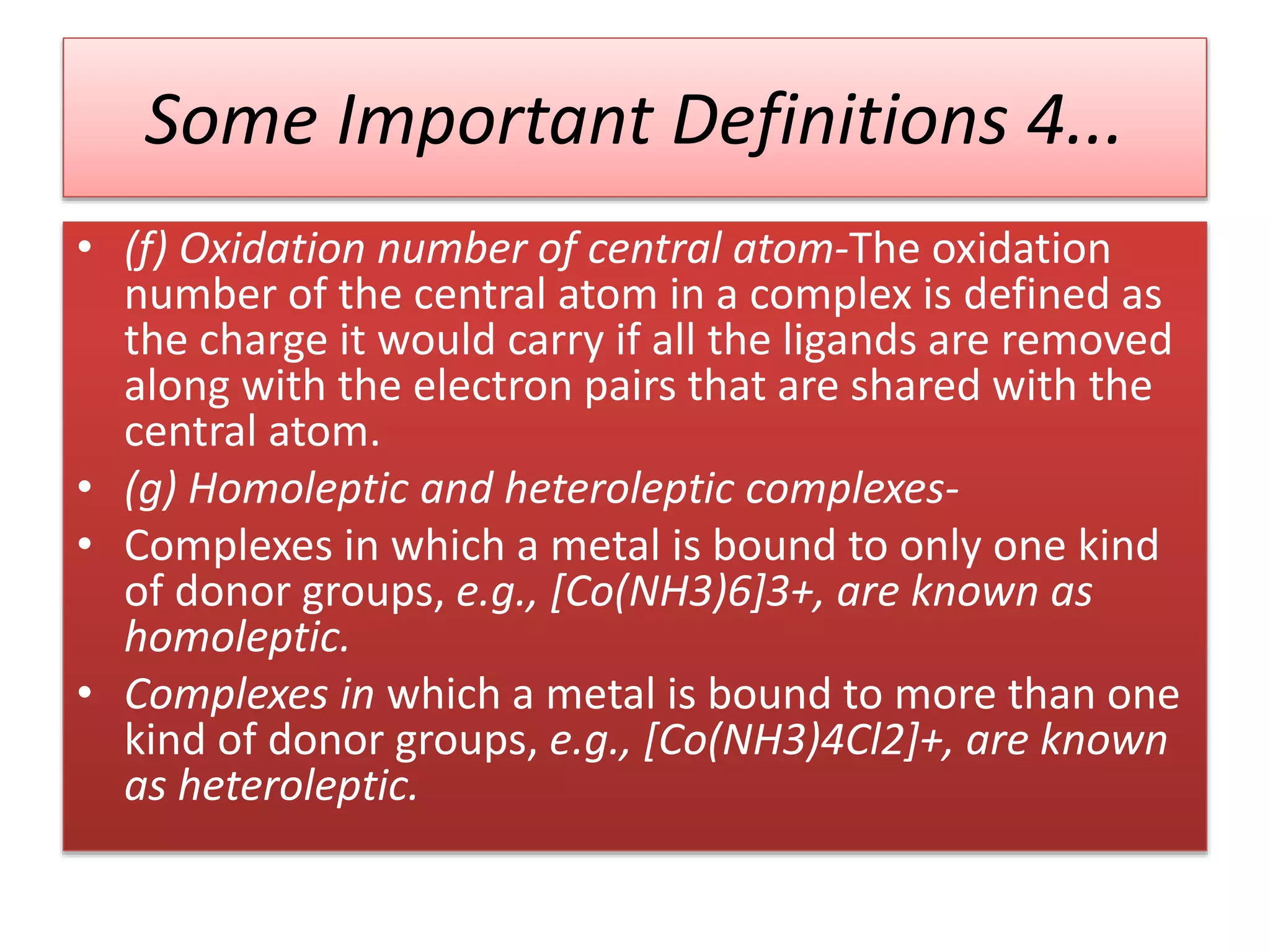Some Important Definitions 4...
• (f) Oxidation number of central atom-The oxidation
number of the central atom in a complex is defined as
the charge it would carry if all the ligands are removed
along with the electron pairs that are shared with the
central atom.
• (g) Homoleptic and heteroleptic complexes-
• Complexes in which a metal is bound to only one kind
of donor groups, e.g., [Co(NH3)6]3+, are known as
homoleptic.
• Complexes in which a metal is bound to more than one
kind of donor groups, e.g., [Co(NH3)4Cl2]+, are known
as heteroleptic.
 
