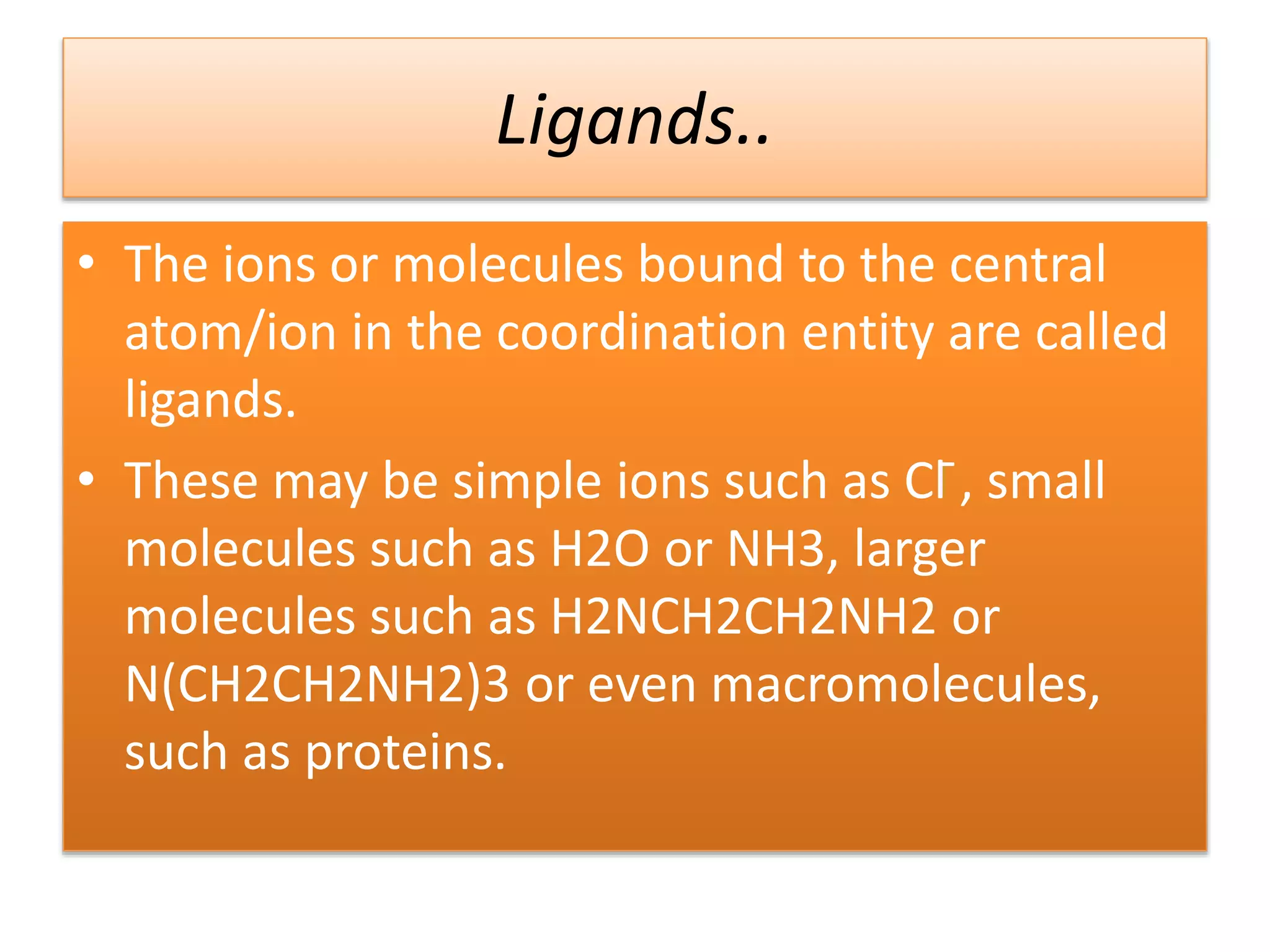 • The ions or molecules bound to the central
atom/ion in the coordination entity are called
ligands.
• These may be simple ions such as Cl ̄, small
molecules such as H2O or NH3, larger
molecules such as H2NCH2CH2NH2 or
N(CH2CH2NH2)3 or even macromolecules,
such as proteins.
Ligands..
 