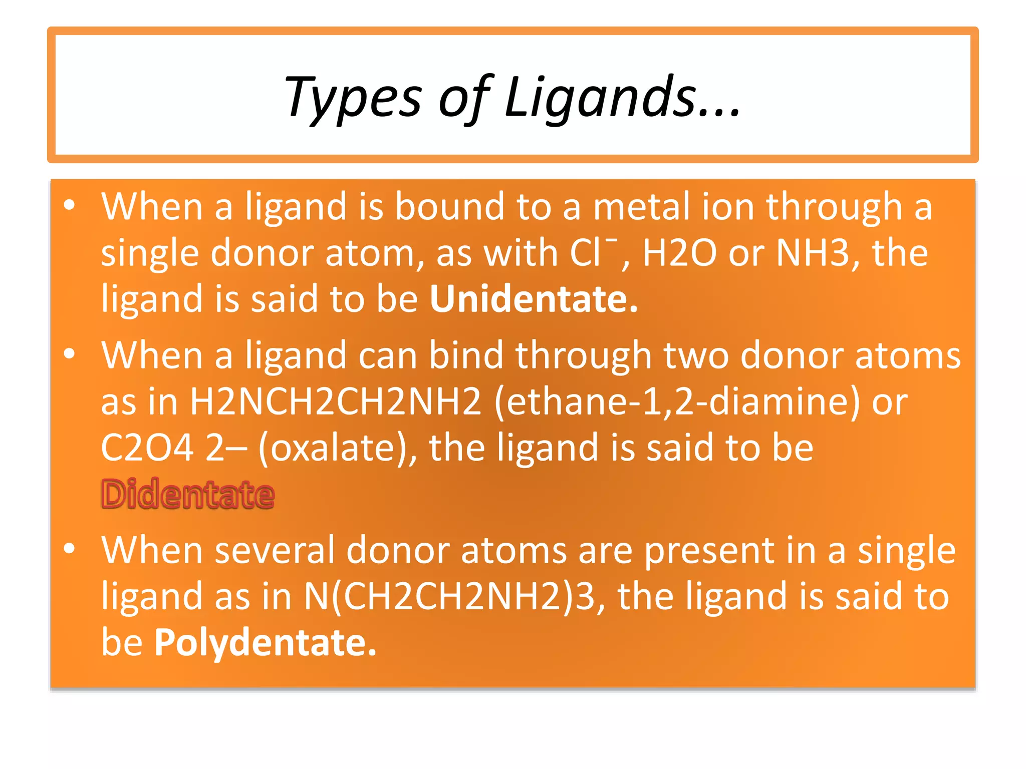Types of Ligands...
• When a ligand is bound to a metal ion through a
single donor atom, as with Cl ̄, H2O or NH3, the
ligand is said to be Unidentate.
• When a ligand can bind through two donor atoms
as in H2NCH2CH2NH2 (ethane-1,2-diamine) or
C2O4 2– (oxalate), the ligand is said to be
• When several donor atoms are present in a single
ligand as in N(CH2CH2NH2)3, the ligand is said to
be Polydentate.
 