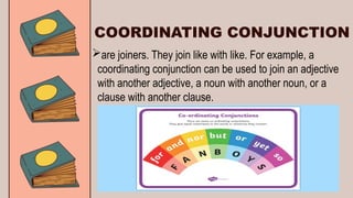 COORDINATING CONJUNCTION
are joiners. They join like with like. For example, a
coordinating conjunction can be used to join an adjective
with another adjective, a noun with another noun, or a
clause with another clause.
 