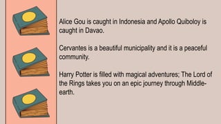 Alice Gou is caught in Indonesia and Apollo Quiboloy is
caught in Davao.
Cervantes is a beautiful municipality and it is a peaceful
community.
Harry Potter is filled with magical adventures; The Lord of
the Rings takes you on an epic journey through Middle-
earth.
 