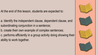 At the end of this lesson, students are expected to:
a. Identify the independent clause, dependent clause, and
subordinating conjunction in a sentence;
b. create their own example of complex sentences;
c. performs efficiently in a group activity doing showing their
ability to work together.
 
