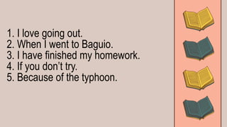 1. I love going out.
2. When I went to Baguio.
3. I have finished my homework.
4. If you don’t try.
5. Because of the typhoon.
 