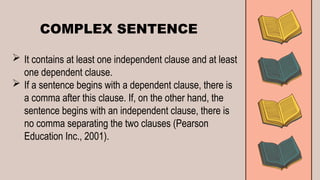 COMPLEX SENTENCE
 It contains at least one independent clause and at least
one dependent clause.
 If a sentence begins with a dependent clause, there is
a comma after this clause. If, on the other hand, the
sentence begins with an independent clause, there is
no comma separating the two clauses (Pearson
Education Inc., 2001).
 