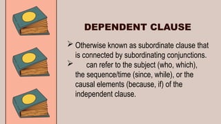  Otherwise known as subordinate clause that
is connected by subordinating conjunctions.
 can refer to the subject (who, which),
the sequence/time (since, while), or the
causal elements (because, if) of the
independent clause.
DEPENDENT CLAUSE
 