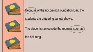 Because of the upcoming Foundation Day, the
students are preparing variety shows.
The students ran outside the room as soon as
the bell rang.
 